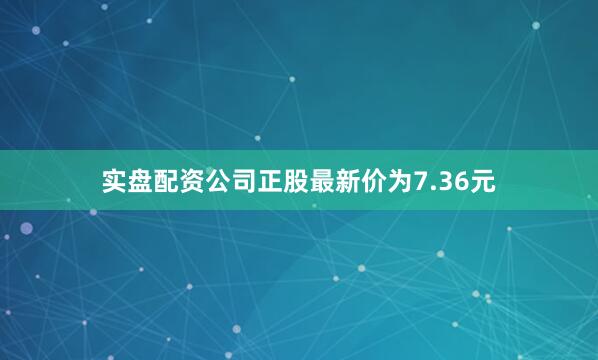 实盘配资公司正股最新价为7.36元