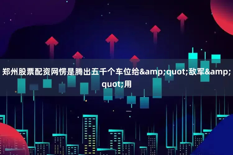 郑州股票配资网愣是腾出五千个车位给&quot;敌军&quot;用