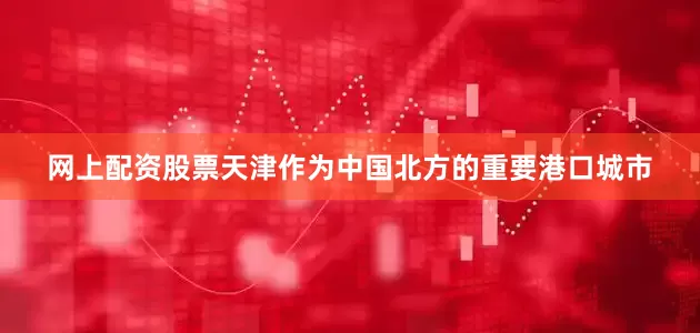 网上配资股票天津作为中国北方的重要港口城市